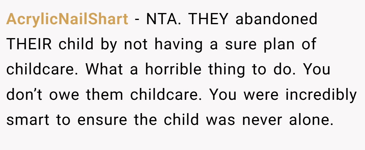 AcrylicNailShart - NTA. THEY abandoned THEIR child by not having a sure plan of childcare. What a horrible thing to do. You don’t owe them childcare. You were incredibly smart to ensure the child was never alone.