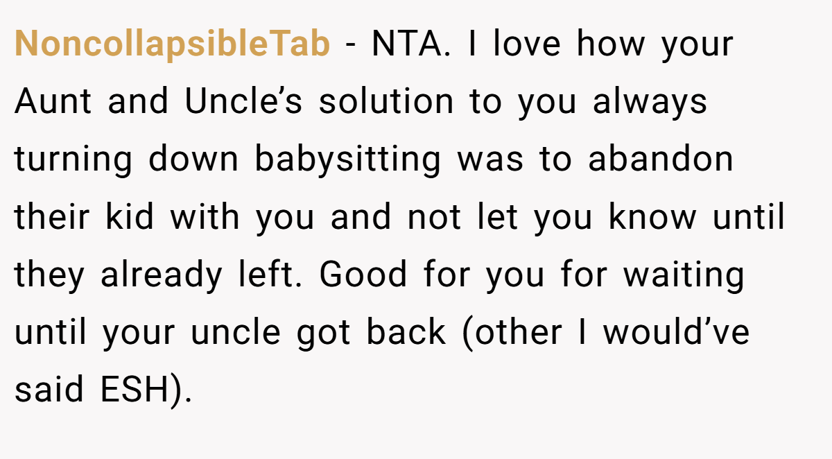 NoncollapsibleTab - NTA. I love how your Aunt and Uncle’s solution to you always turning down babysitting was to abandon their kid with you and not let you know until they already left. Good for you for waiting until your uncle got back (other I would’ve said ESH).