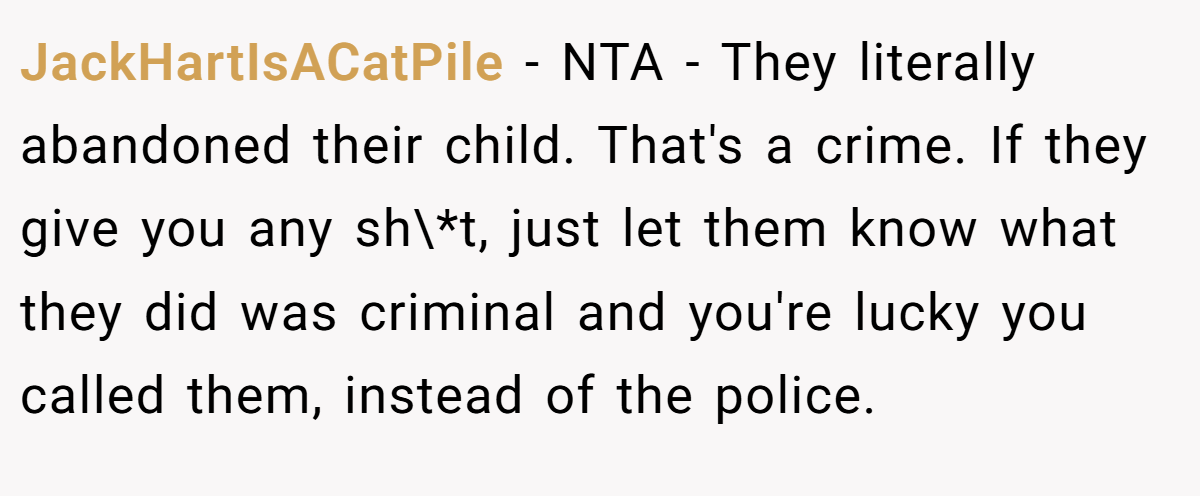 JackHartIsACatPile - NTA - They literally abandoned their child. That's a crime. If they give you any sh\*t, just let them know what they did was criminal and you're lucky you called them, instead of the police.