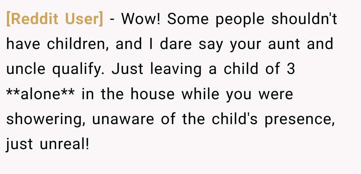 [Reddit User] - Wow! Some people shouldn't have children, and I dare say your aunt and uncle qualify. Just leaving a child of 3 **alone** in the house while you were showering, unaware of the child's presence, just unreal!