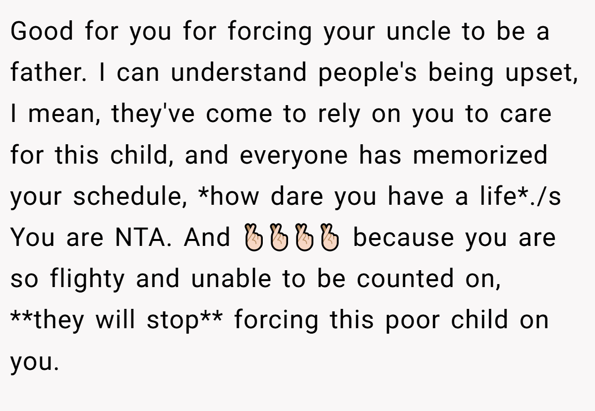 Good for you for forcing your uncle to be a father. I can understand people's being upset, I mean, they've come to rely on you to care for this child, and everyone has memorized your schedule, *how dare you have a life*./s You are NTA. And 🤞🏻🤞🏻🤞🏻🤞🏻 because you are so flighty and unable to be counted on, **they will stop** forcing this poor child on you.