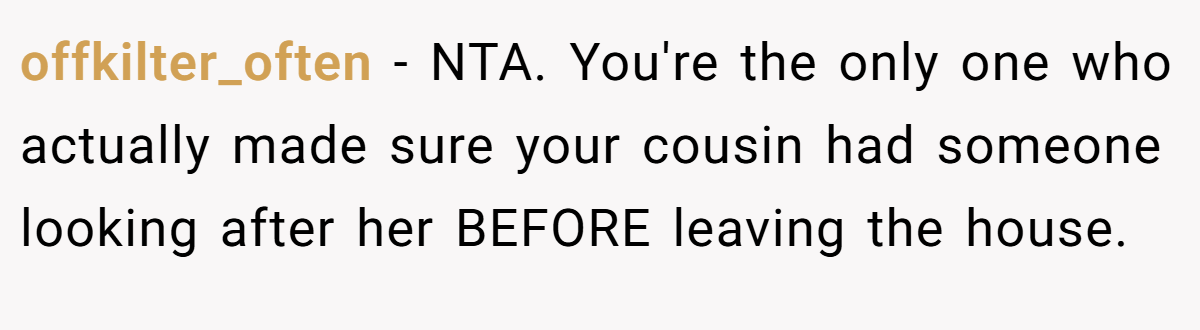 offkilter_often - NTA. You're the only one who actually made sure your cousin had someone looking after her BEFORE leaving the house.