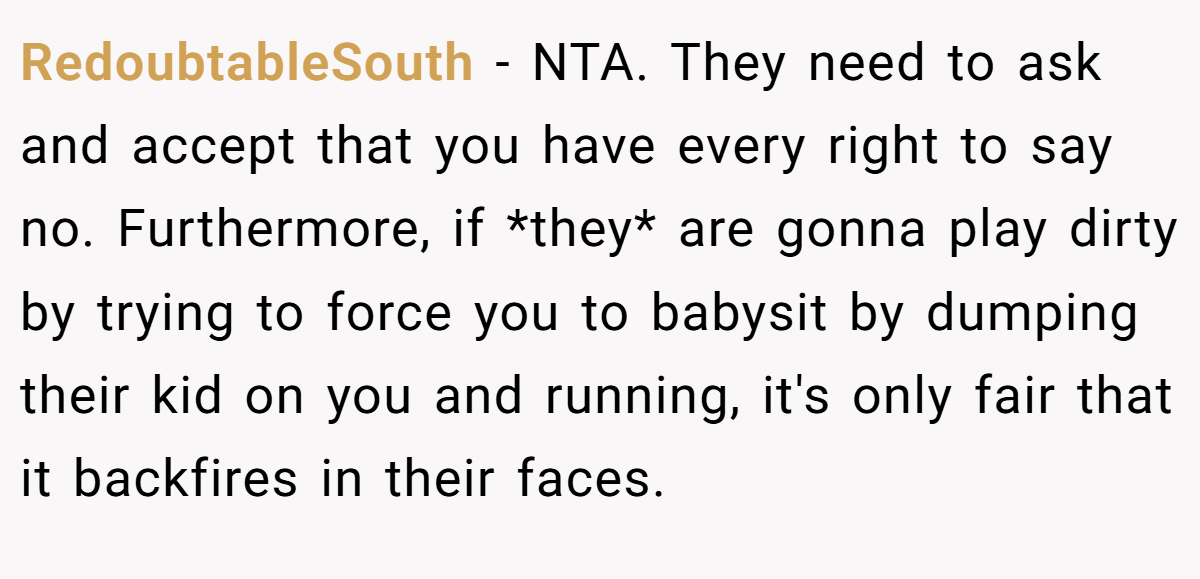RedoubtableSouth - NTA. They need to ask and accept that you have every right to say no. Furthermore, if *they* are gonna play dirty by trying to force you to babysit by dumping their kid on you and running, it's only fair that it backfires in their faces.