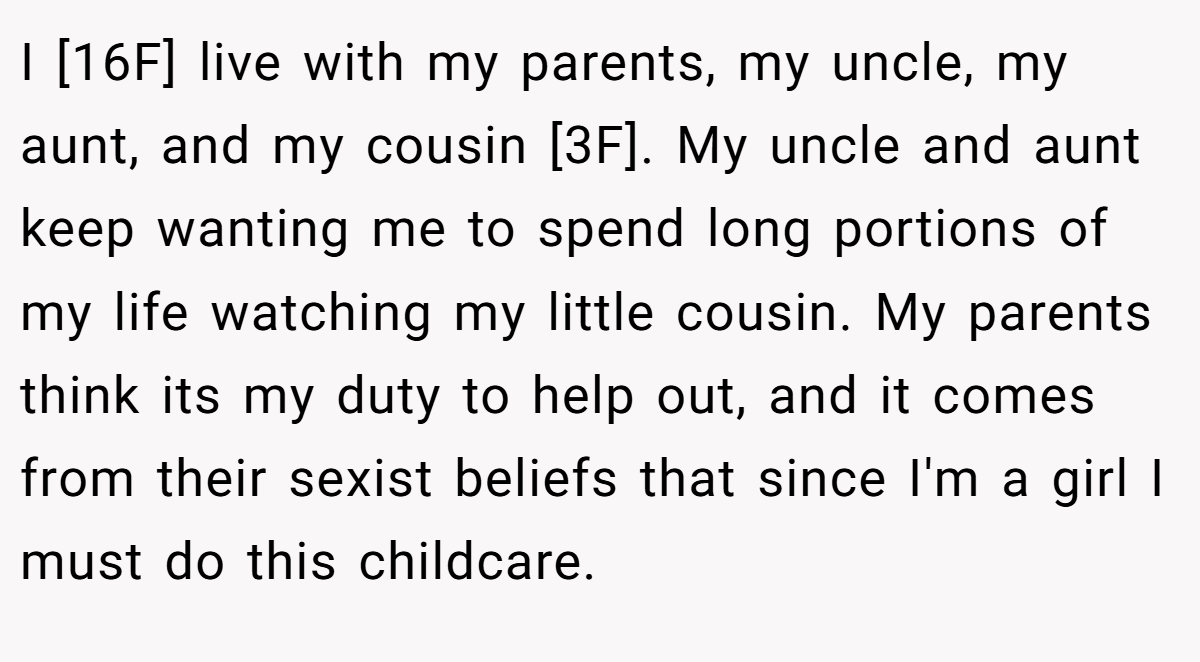 I [16F] live with my parents, my uncle, my aunt, and my cousin [3F]. My uncle and aunt keep wanting me to spend long portions of my life watching my little cousin. My parents think its my duty to help out, and it comes from their sexist beliefs that since I'm a girl I must do this childcare.