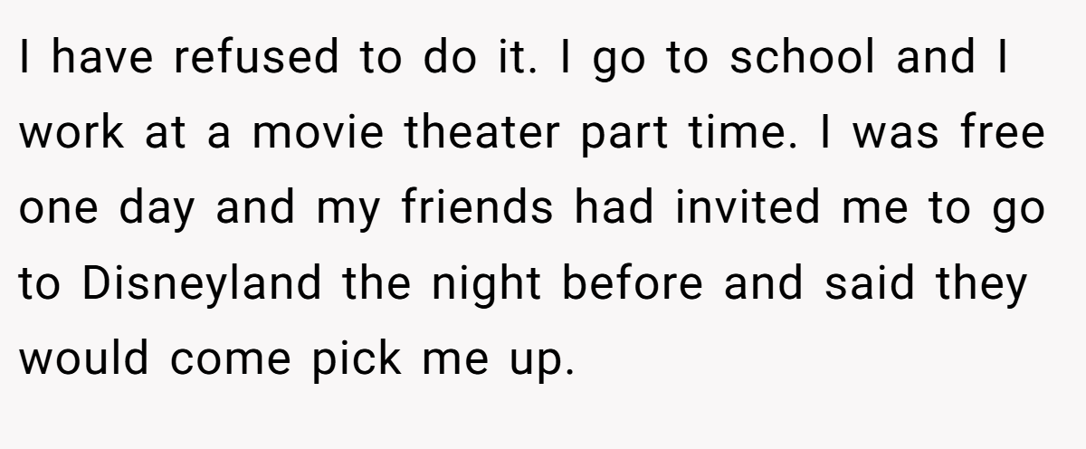 I have refused to do it. I go to school and I work at a movie theater part time. I was free one day and my friends had invited me to go to Disneyland the night before and said they would come pick me up.