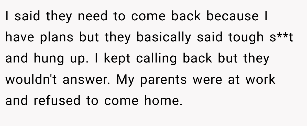 I said they need to come back because I have plans but they basically said tough s**t and hung up. I kept calling back but they wouldn't answer. My parents were at work and refused to come home.