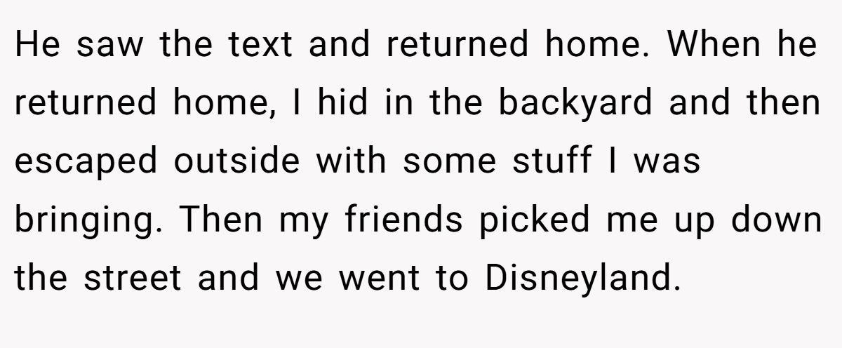 He saw the text and returned home. When he returned home, I hid in the backyard and then escaped outside with some stuff I was bringing. Then my friends picked me up down the street and we went to Disneyland.