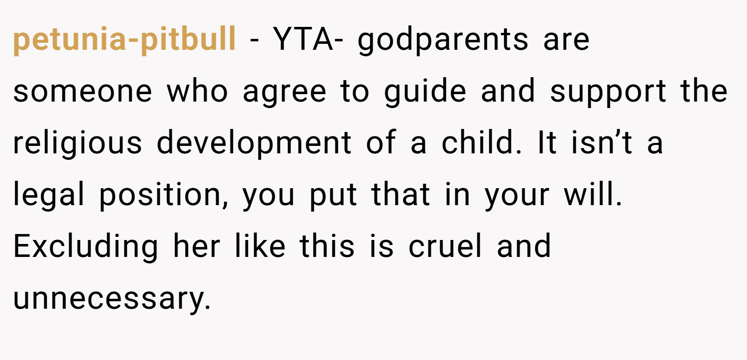 petunia-pitbull − YTA- godparents are someone who agree to guide and support the religious development of a child. It isn’t a legal position, you put that in your will. Excluding her like this is cruel and unnecessary.