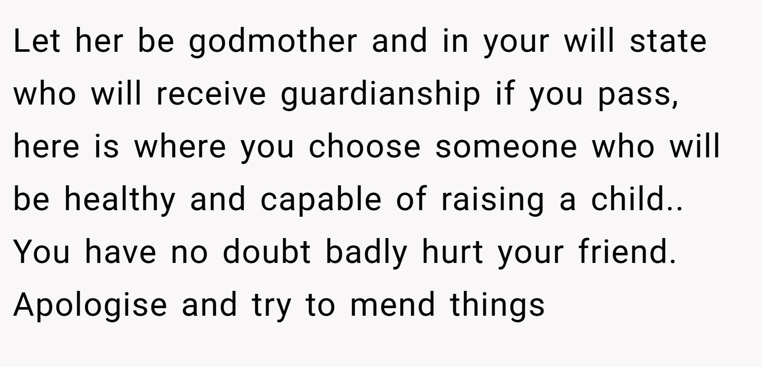 Let her be godmother and in your will state who will receive guardianship if you pass, here is where you choose someone who will be healthy and capable of raising a child.. You have no doubt badly hurt your friend. Apologise and try to mend things