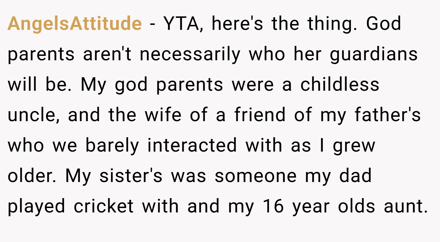 AngelsAttitude − YTA, here's the thing. God parents aren't necessarily who her guardians will be. My god parents were a childless uncle, and the wife of a friend of my father's who we barely interacted with as I grew older. My sister's was someone my dad played cricket with and my 16 year olds aunt.
