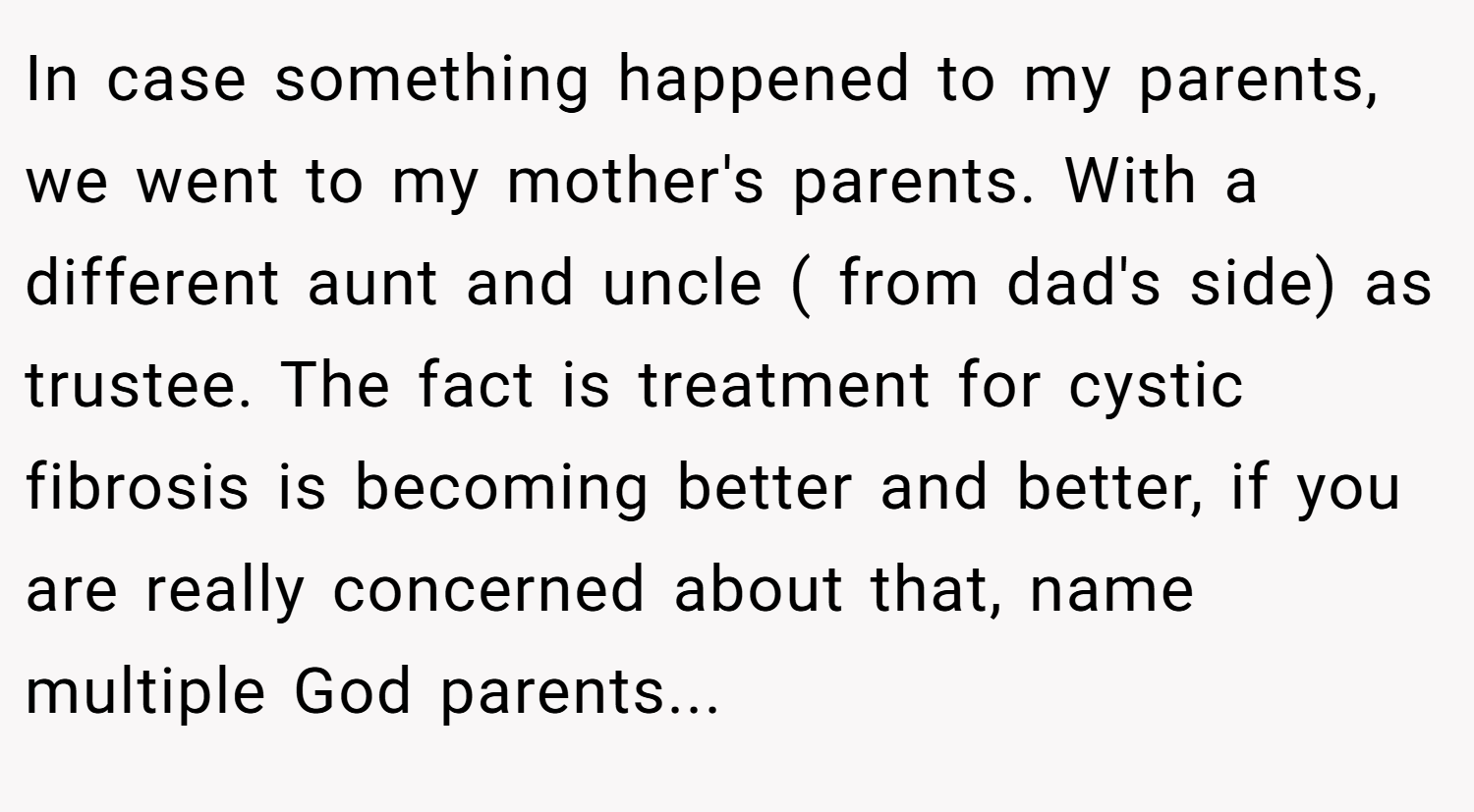 In case something happened to my parents, we went to my mother's parents. With a different aunt and uncle ( from dad's side) as trustee. The fact is treatment for cystic fibrosis is becoming better and better, if you are really concerned about that, name multiple God parents...