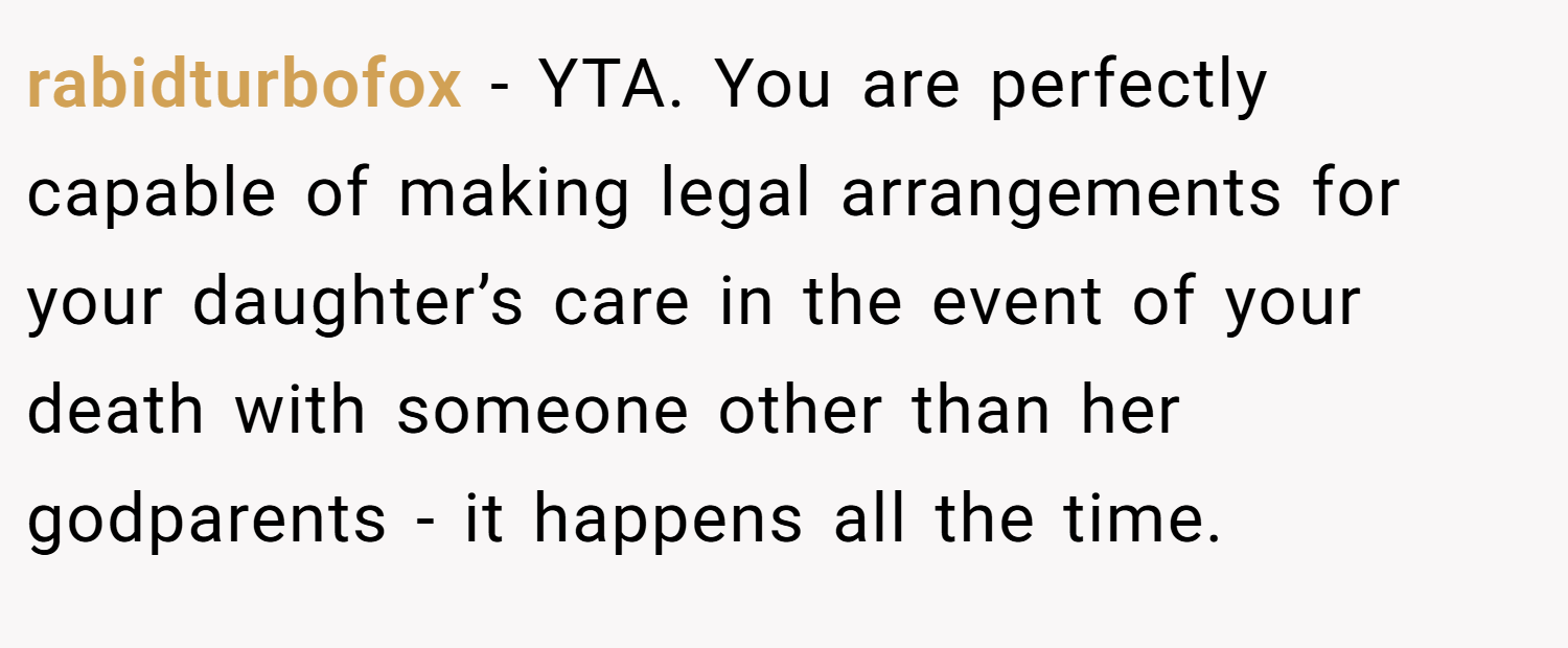 rabidturbofox − YTA. You are perfectly capable of making legal arrangements for your daughter’s care in the event of your death with someone other than her godparents - it happens all the time.