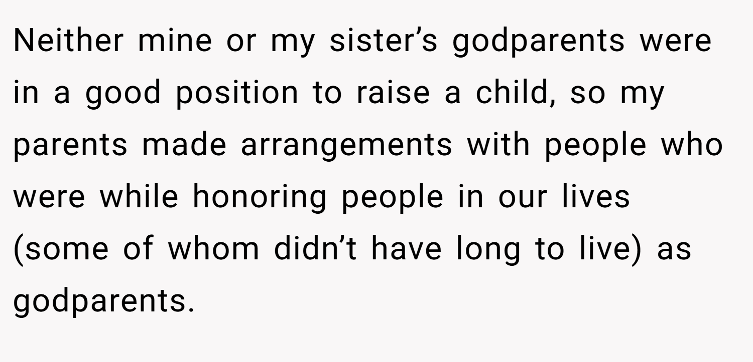 Neither mine or my sister’s godparents were in a good position to raise a child, so my parents made arrangements with people who were while honoring people in our lives (some of whom didn’t have long to live) as godparents.