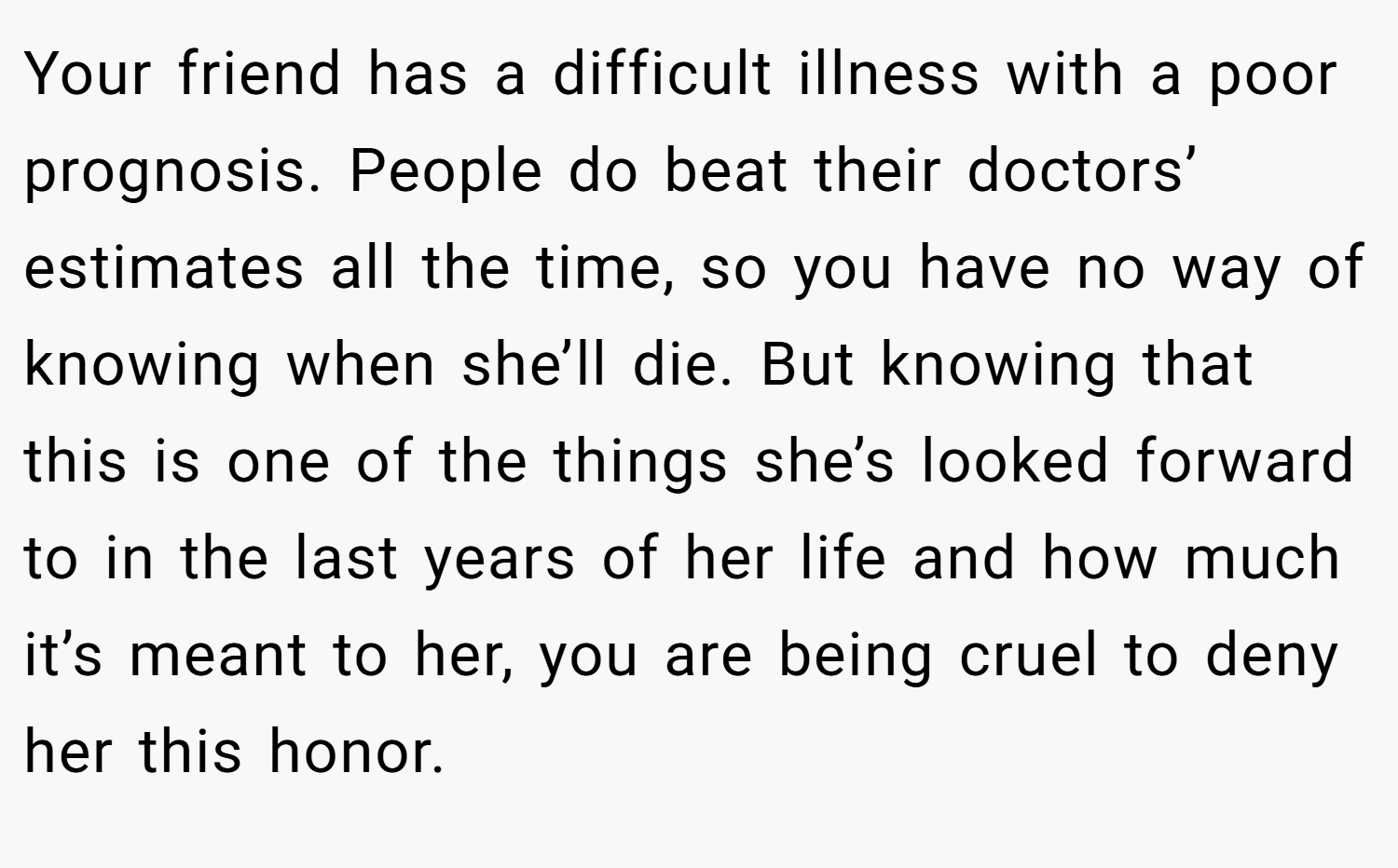 Your friend has a difficult illness with a poor prognosis. People do beat their doctors’ estimates all the time, so you have no way of knowing when she’ll die. But knowing that this is one of the things she’s looked forward to in the last years of her life and how much it’s meant to her, you are being cruel to deny her this honor.