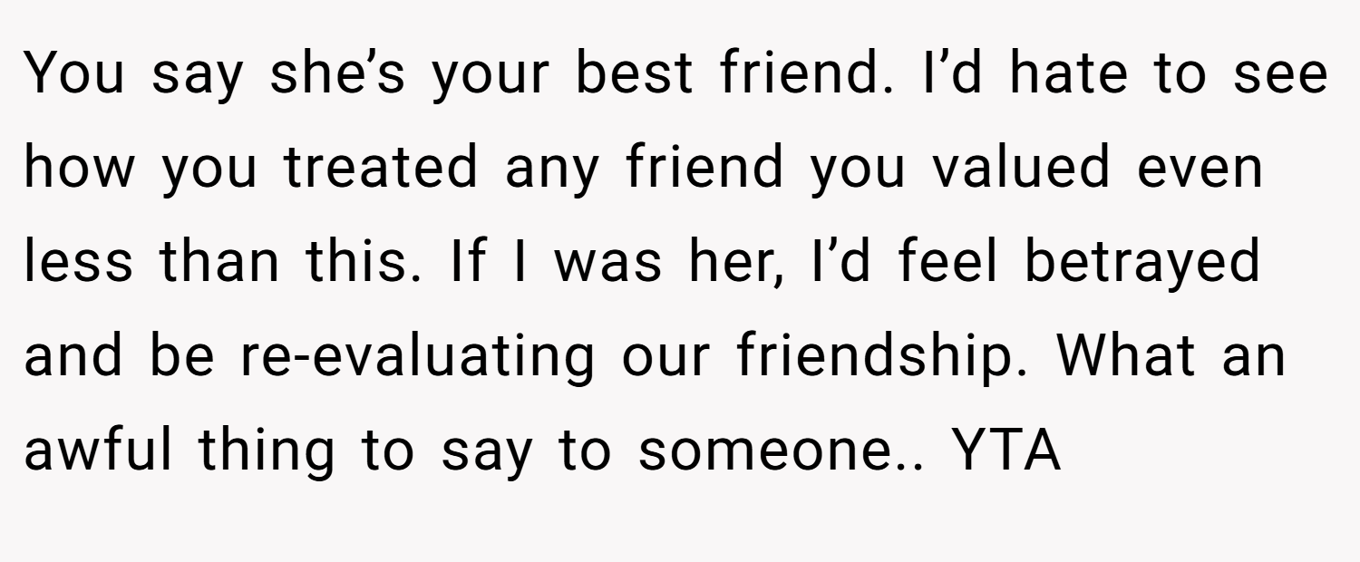 You say she’s your best friend. I’d hate to see how you treated any friend you valued even less than this. If I was her, I’d feel betrayed and be re-evaluating our friendship. What an awful thing to say to someone.. YTA