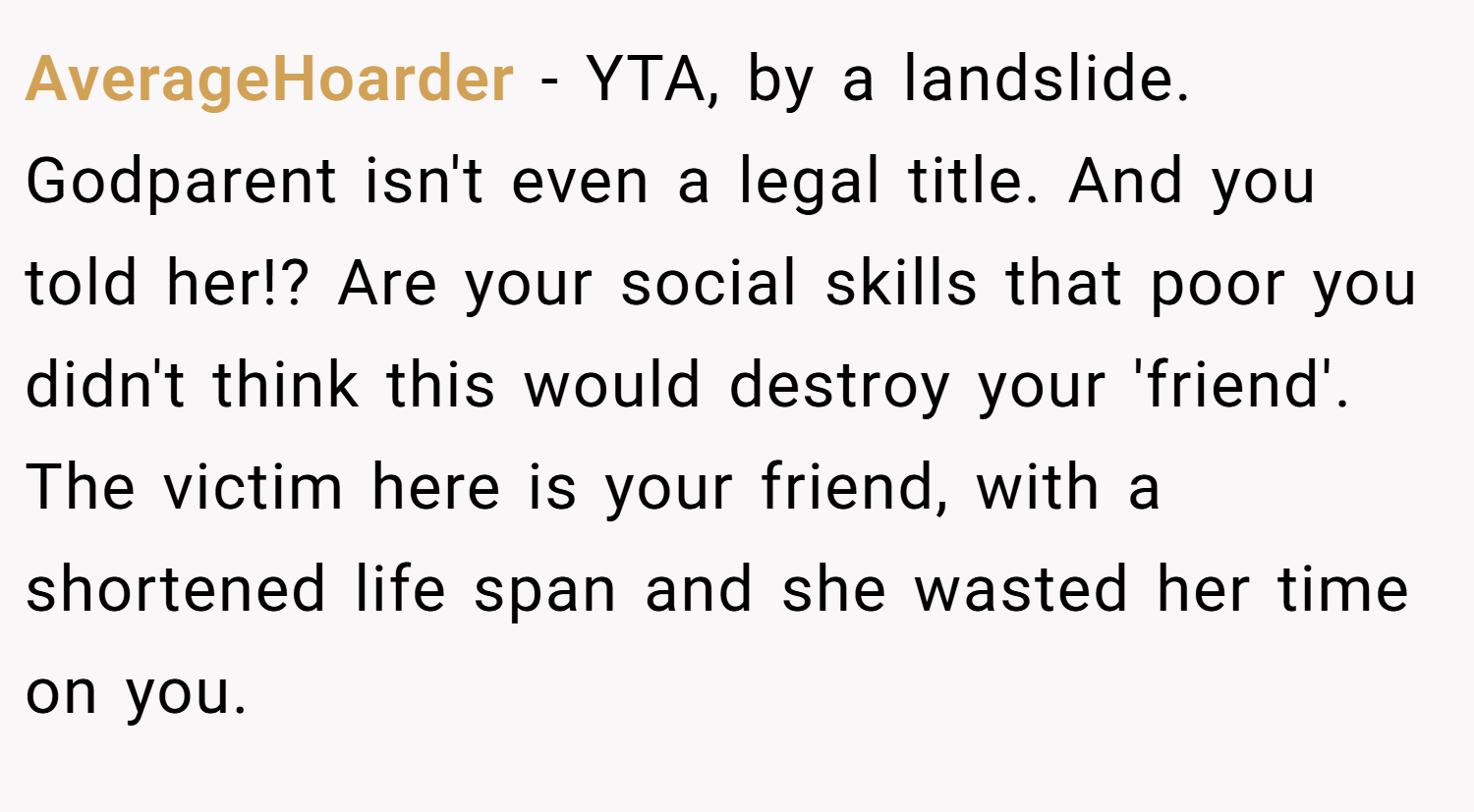 AverageHoarder − YTA, by a landslide. Godparent isn't even a legal title. And you told her!? Are your social skills that poor you didn't think this would destroy your 'friend'. The victim here is your friend, with a shortened life span and she wasted her time on you.