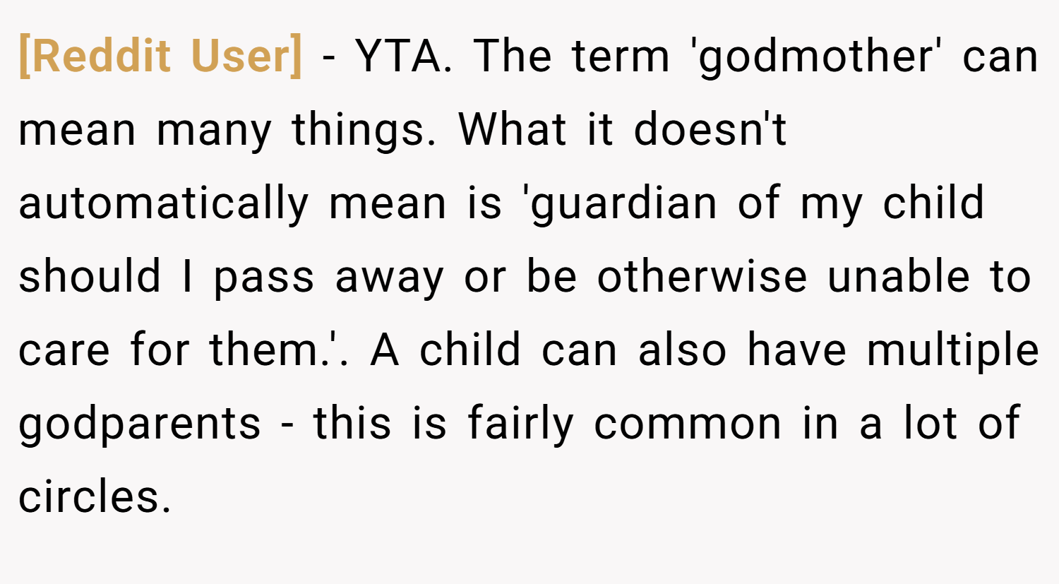 [Reddit User] − YTA. The term 'godmother' can mean many things. What it doesn't automatically mean is 'guardian of my child should I pass away or be otherwise unable to care for them.'. A child can also have multiple godparents - this is fairly common in a lot of circles.