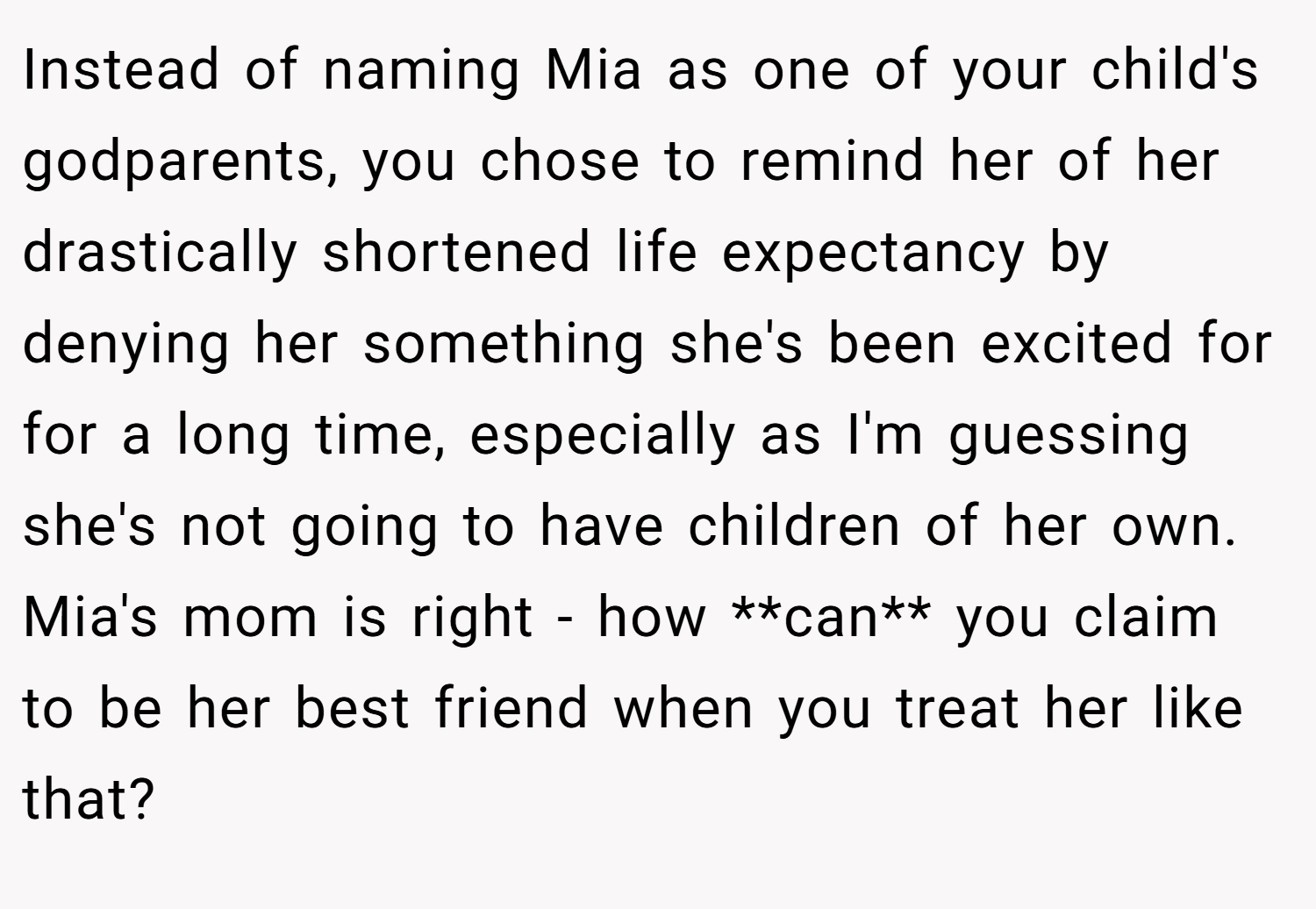 Instead of naming Mia as one of your child's godparents, you chose to remind her of her drastically shortened life expectancy by denying her something she's been excited for for a long time, especially as I'm guessing she's not going to have children of her own. Mia's mom is right - how **can** you claim to be her best friend when you treat her like that?