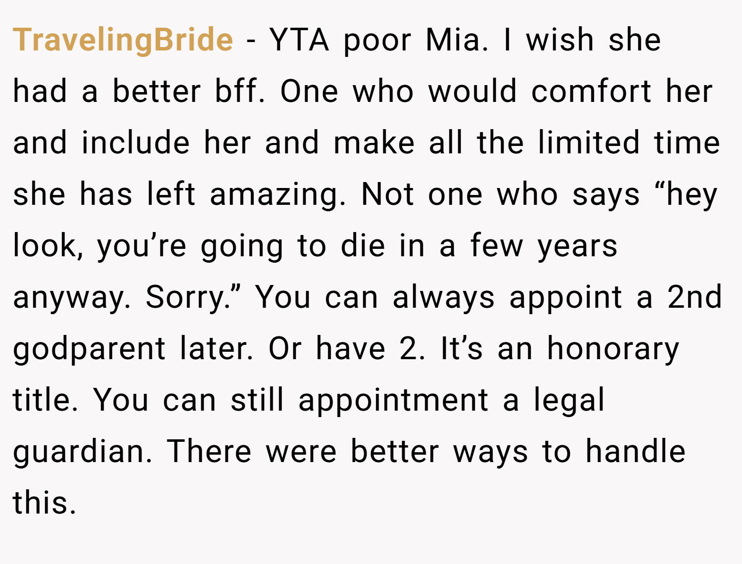 TravelingBride − YTA poor Mia. I wish she had a better bff. One who would comfort her and include her and make all the limited time she has left amazing. Not one who says “hey look, you’re going to die in a few years anyway. Sorry.” You can always appoint a 2nd godparent later. Or have 2. It’s an honorary title. You can still appointment a legal guardian. There were better ways to handle this.