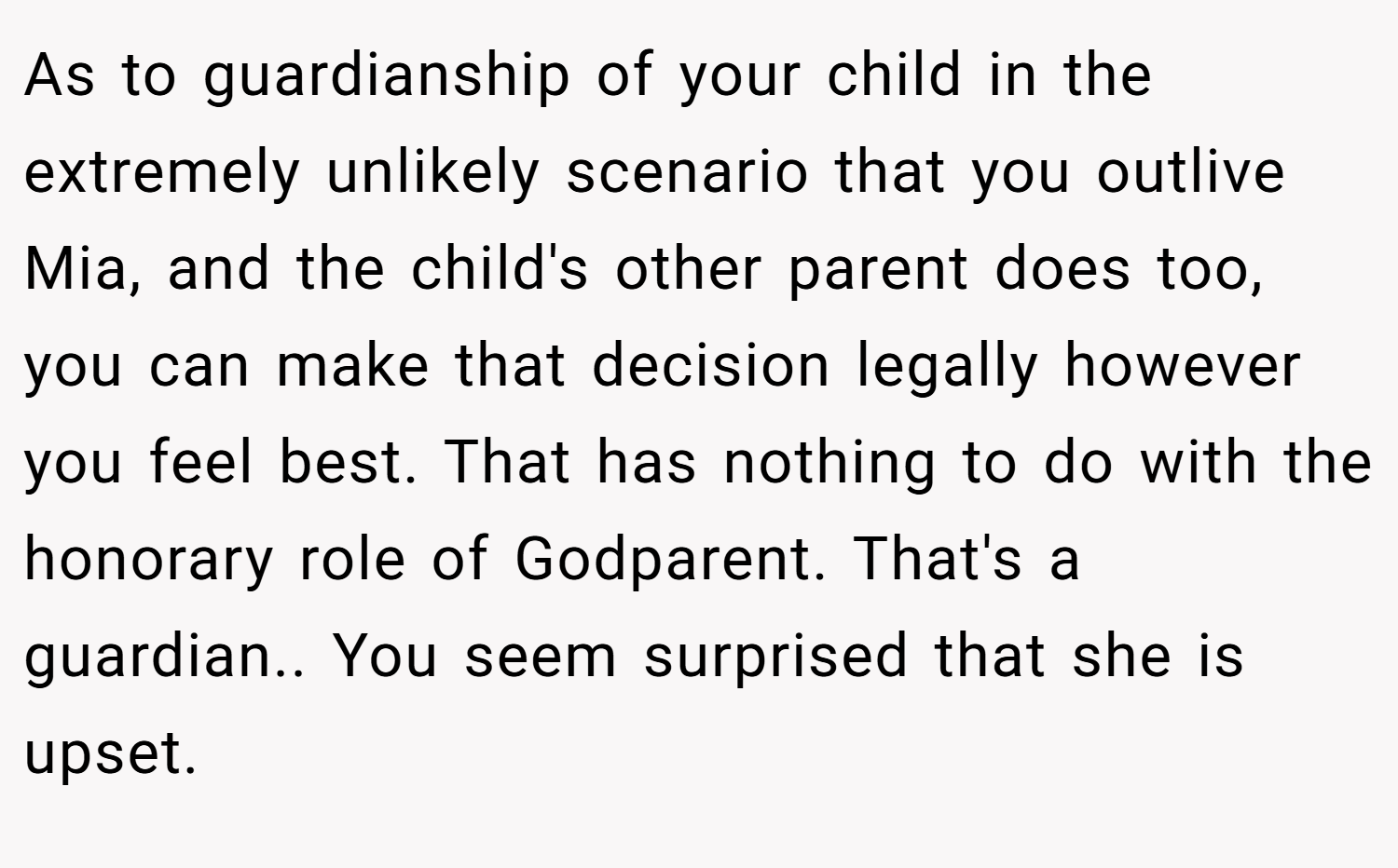 As to guardianship of your child in the extremely unlikely scenario that you outlive Mia, and the child's other parent does too, you can make that decision legally however you feel best. That has nothing to do with the honorary role of Godparent. That's a guardian.. You seem surprised that she is upset.