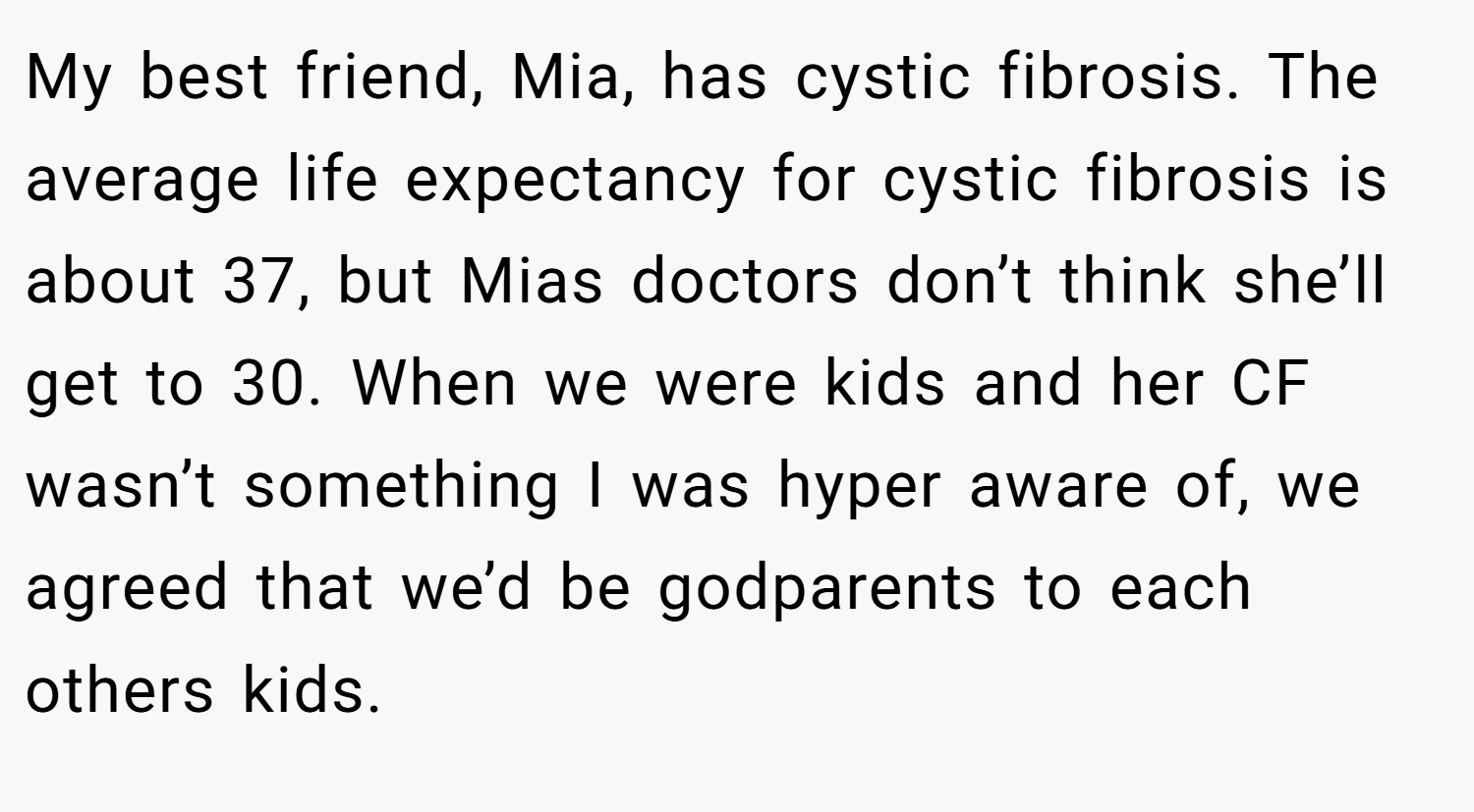 My best friend, Mia, has cystic fibrosis. The average life expectancy for cystic fibrosis is about 37, but Mias doctors don’t think she’ll get to 30. When we were kids and her CF wasn’t something I was hyper aware of, we agreed that we’d be godparents to each others kids.