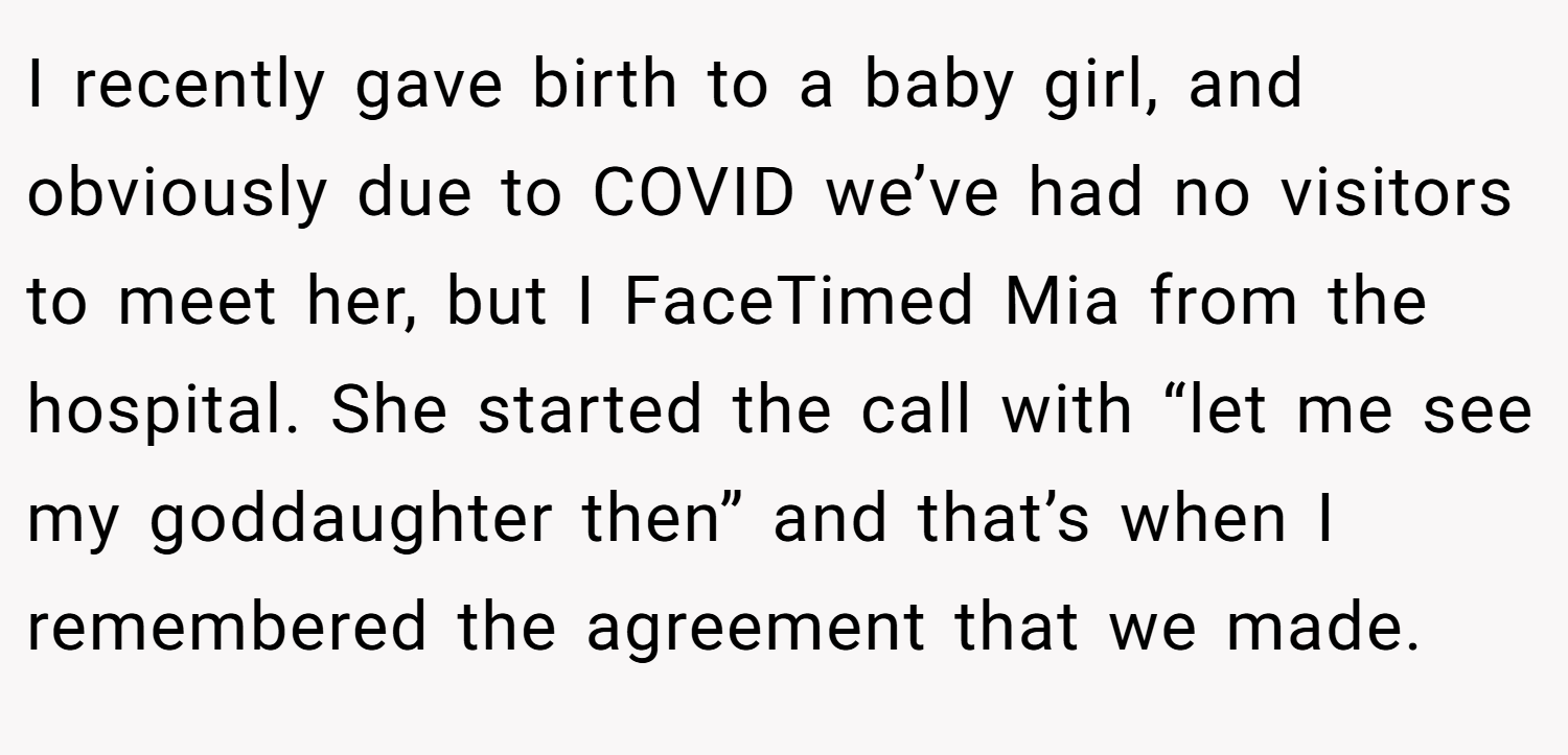 I recently gave birth to a baby girl, and obviously due to COVID we’ve had no visitors to meet her, but I FaceTimed Mia from the hospital. She started the call with “let me see my goddaughter then” and that’s when I remembered the agreement that we made.