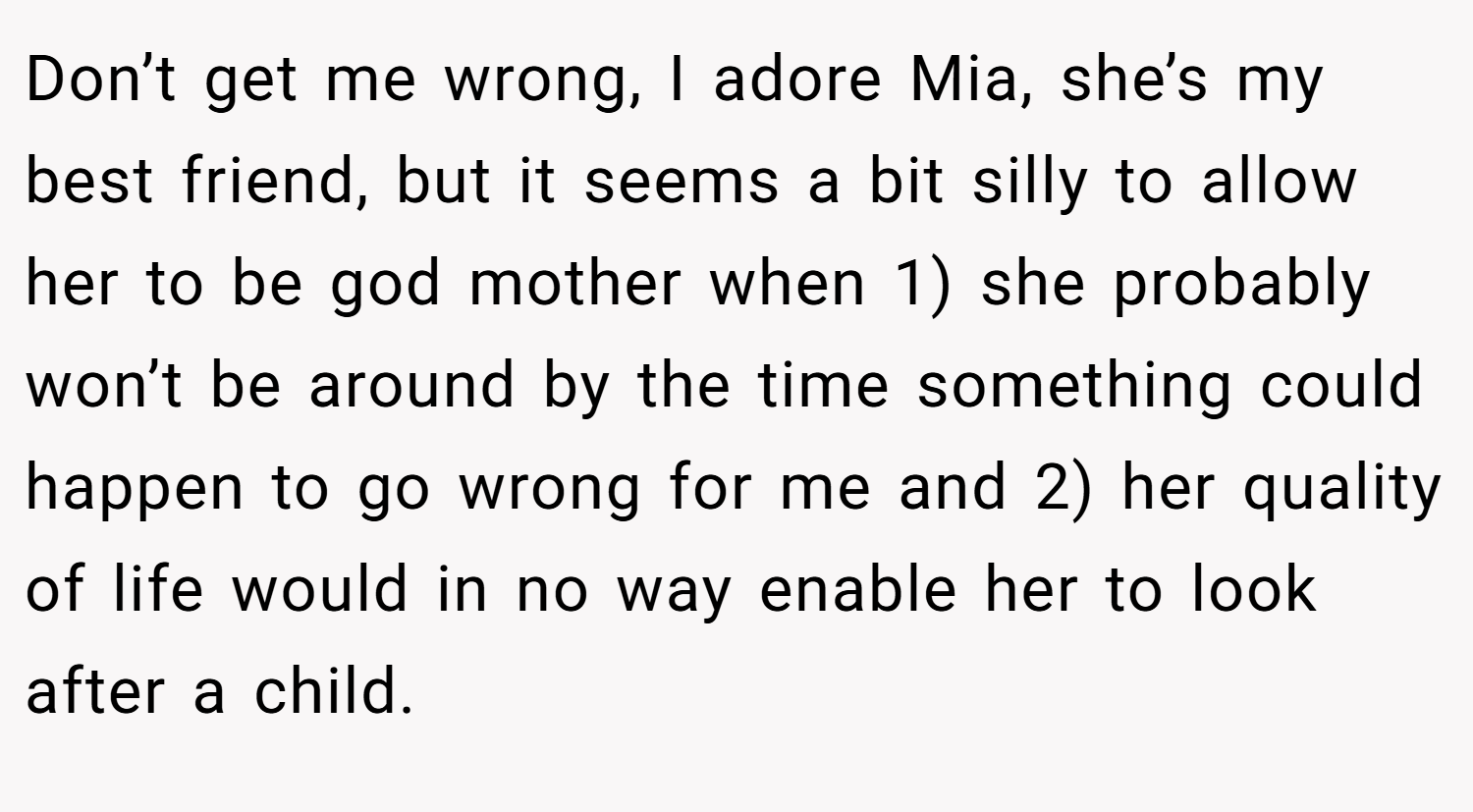 Don’t get me wrong, I adore Mia, she’s my best friend, but it seems a bit silly to allow her to be god mother when 1) she probably won’t be around by the time something could happen to go wrong for me and 2) her quality of life would in no way enable her to look after a child.