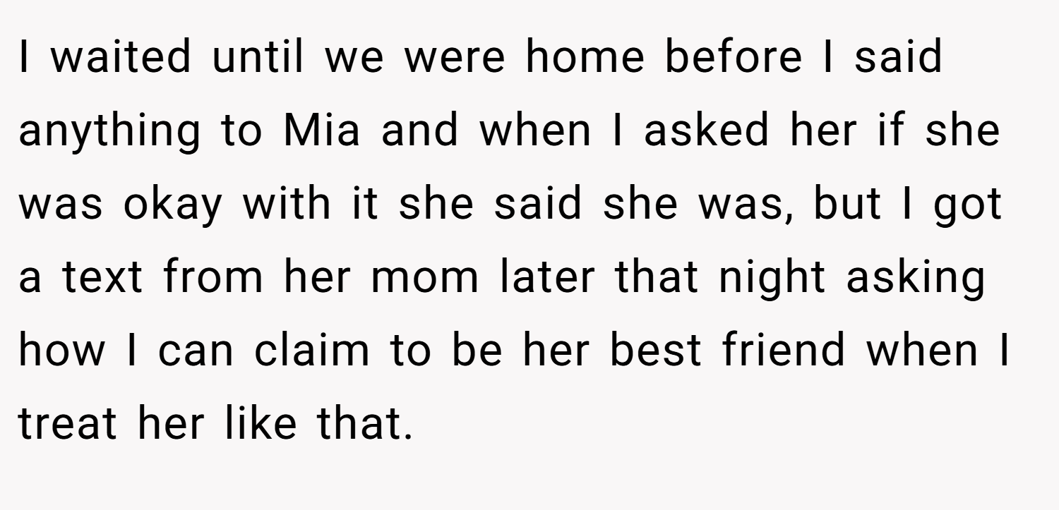 I waited until we were home before I said anything to Mia and when I asked her if she was okay with it she said she was, but I got a text from her mom later that night asking how I can claim to be her best friend when I treat her like that.