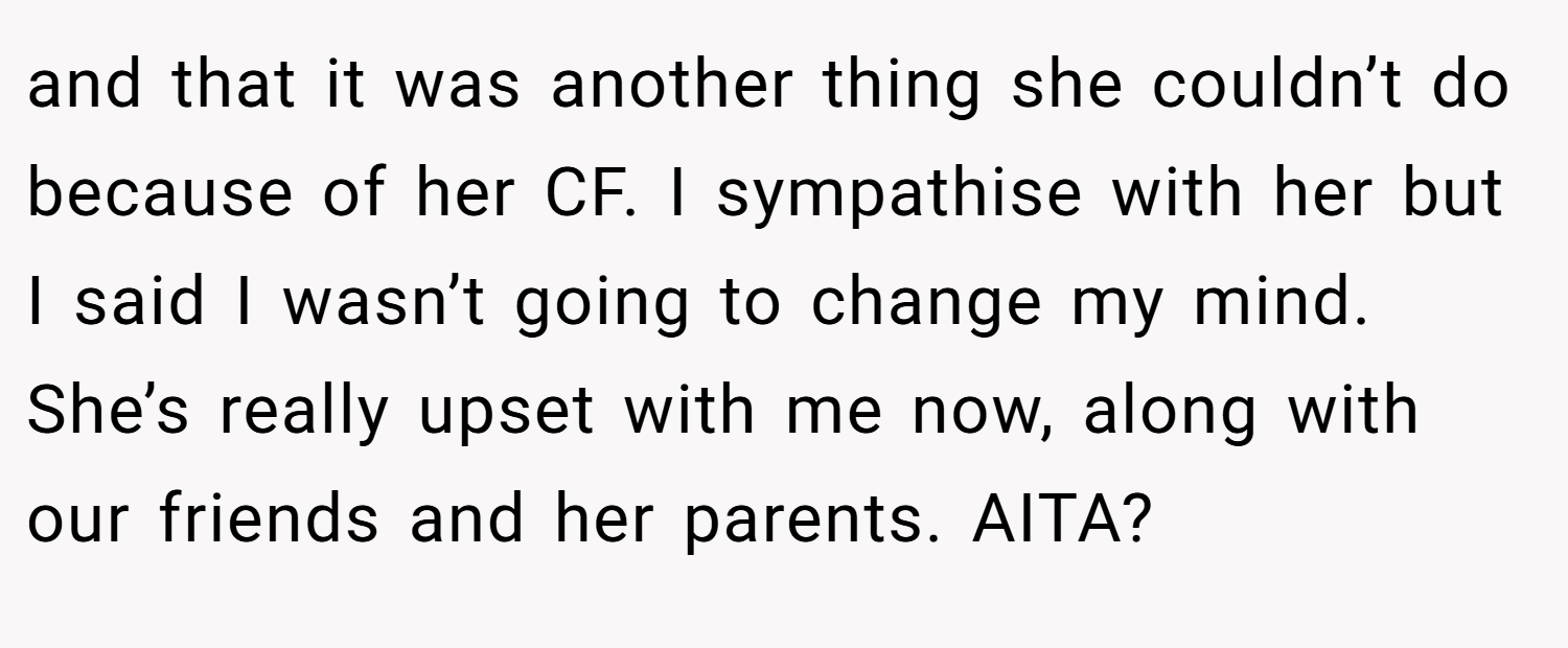 and that it was another thing she couldn’t do because of her CF. I sympathise with her but I said I wasn’t going to change my mind. She’s really upset with me now, along with our friends and her parents. AITA?