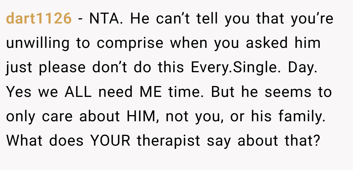 dart1126 − NTA. He can’t tell you that you’re unwilling to comprise when you asked him just please don’t do this Every.Single. Day. Yes we ALL need ME time. But he seems to only care about HIM, not you, or his family. What does YOUR therapist say about that?