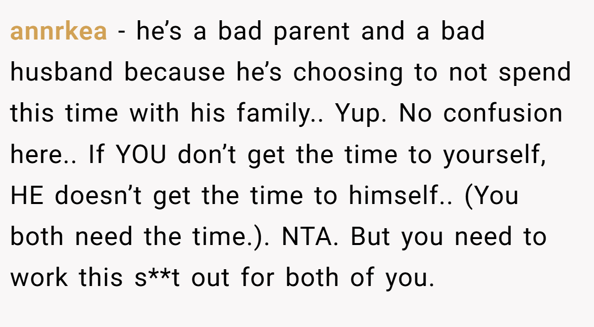 annrkea − he’s a bad parent and a bad husband because he’s choosing to not spend this time with his family.. Yup. No confusion here.. If YOU don’t get the time to yourself, HE doesn’t get the time to himself.. (You both need the time.). NTA. But you need to work this s**t out for both of you.