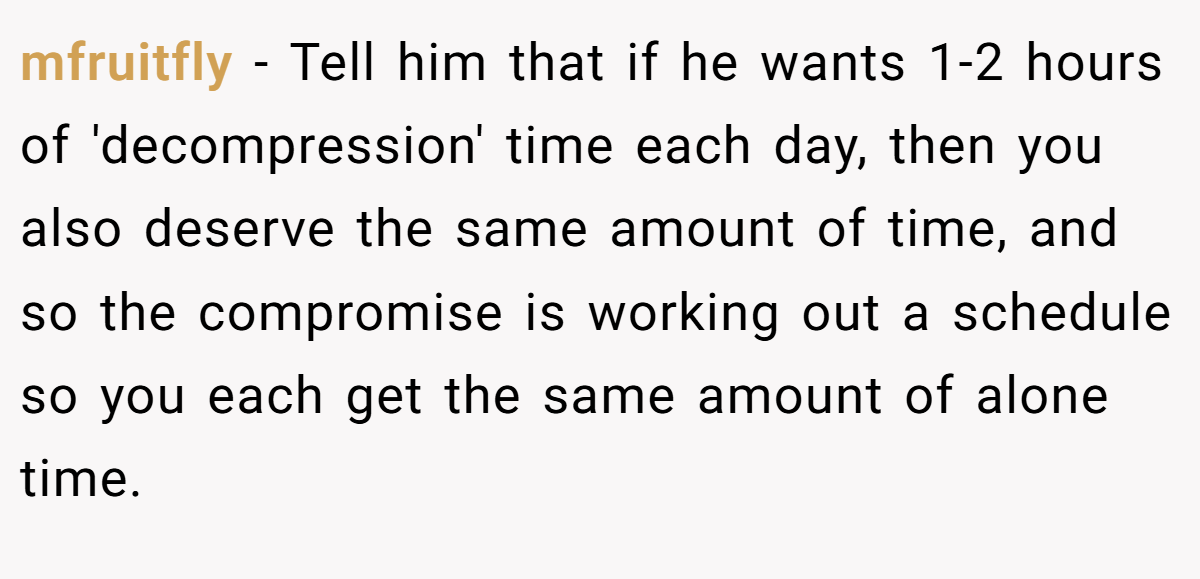 mfruitfly − Tell him that if he wants 1-2 hours of 'decompression' time each day, then you also deserve the same amount of time, and so the compromise is working out a schedule so you each get the same amount of alone time.