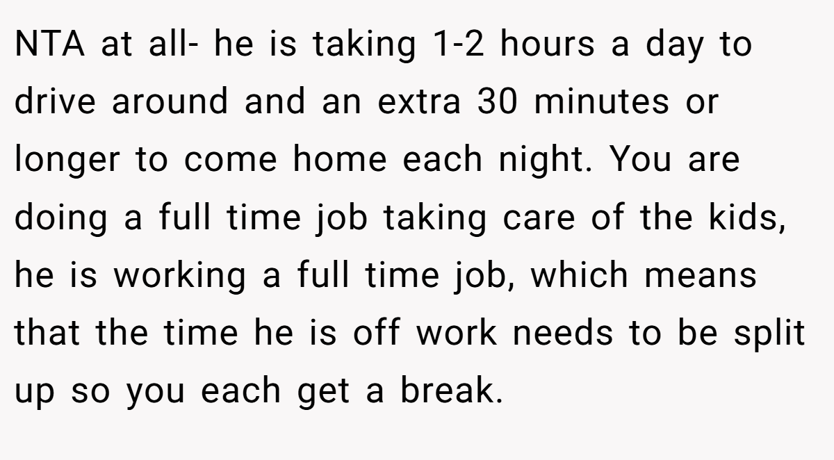NTA at all- he is taking 1-2 hours a day to drive around and an extra 30 minutes or longer to come home each night. You are doing a full time job taking care of the kids, he is working a full time job, which means that the time he is off work needs to be split up so you each get a break.