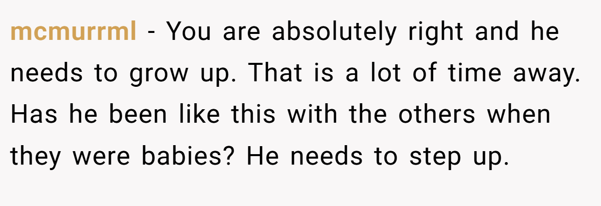 mcmurrml − You are absolutely right and he needs to grow up. That is a lot of time away. Has he been like this with the others when they were babies? He needs to step up.