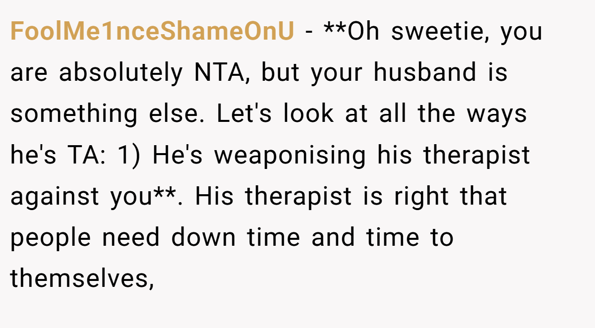 FoolMe1nceShameOnU − **Oh sweetie, you are absolutely NTA, but your husband is something else. Let's look at all the ways he's TA: 1) He's weaponising his therapist against you**. His therapist is right that people need down time and time to themselves,