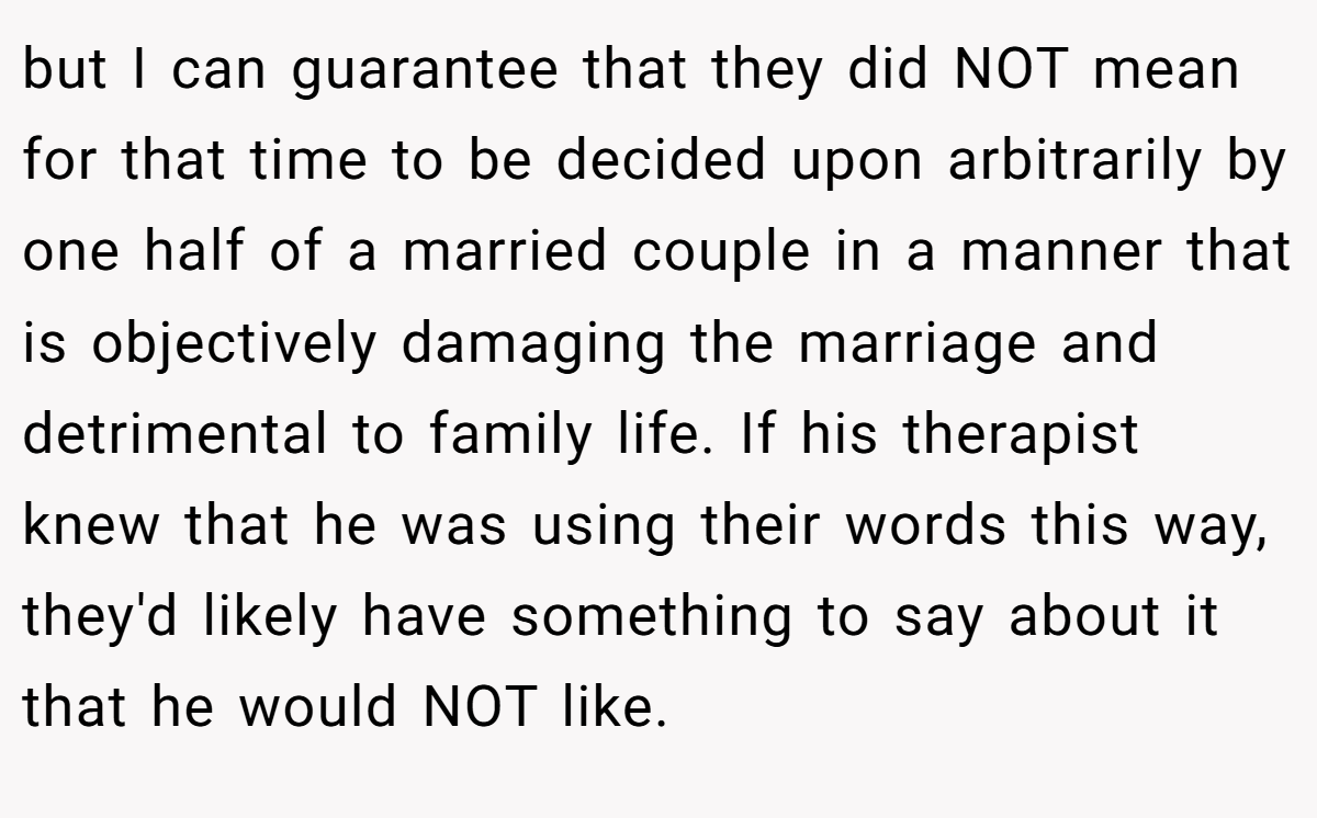 but I can guarantee that they did NOT mean for that time to be decided upon arbitrarily by one half of a married couple in a manner that is objectively damaging the marriage and detrimental to family life. If his therapist knew that he was using their words this way, they'd likely have something to say about it that he would NOT like.
