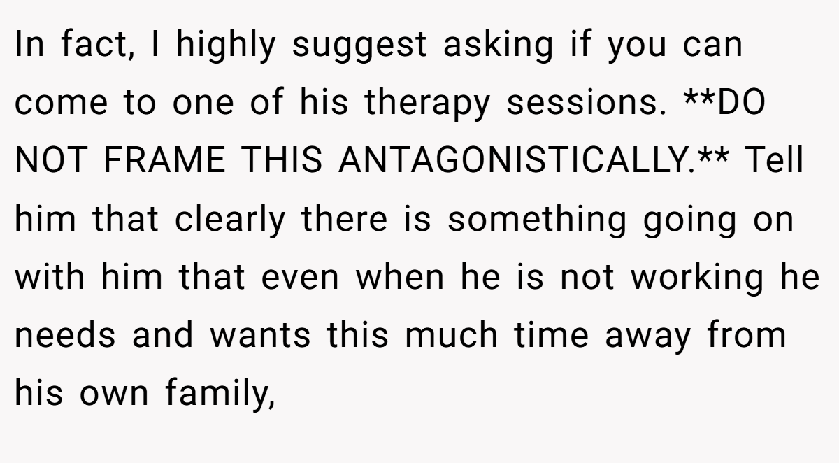 In fact, I highly suggest asking if you can come to one of his therapy sessions. **DO NOT FRAME THIS ANTAGONISTICALLY.** Tell him that clearly there is something going on with him that even when he is not working he needs and wants this much time away from his own family,