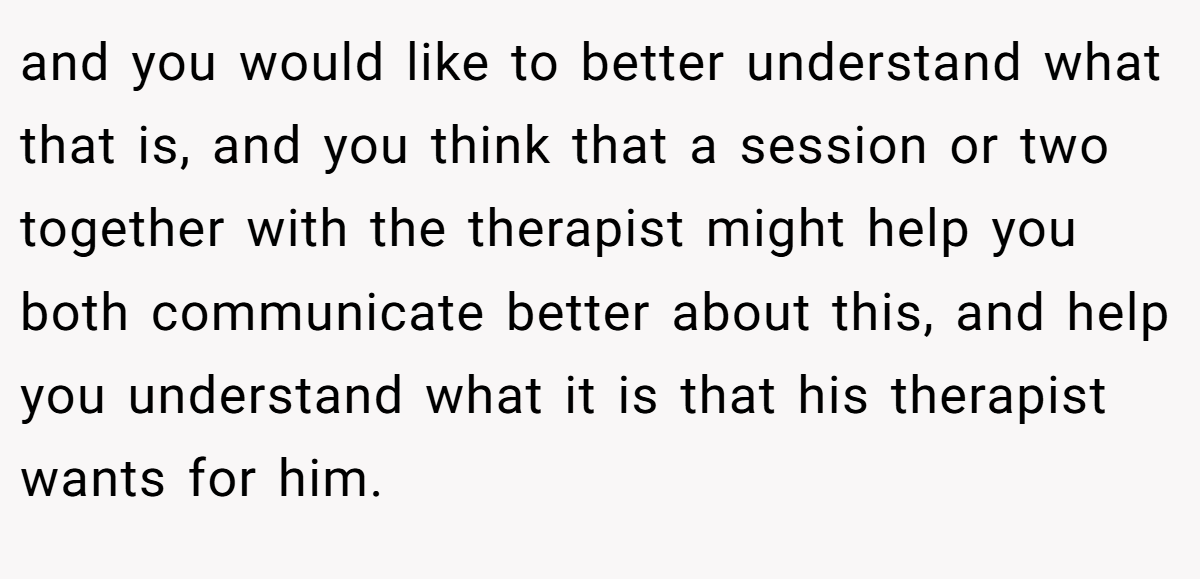 and you would like to better understand what that is, and you think that a session or two together with the therapist might help you both communicate better about this, and help you understand what it is that his therapist wants for him.