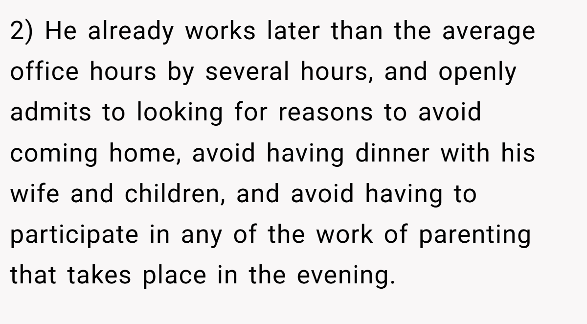 2) He already works later than the average office hours by several hours, and openly admits to looking for reasons to avoid coming home, avoid having dinner with his wife and children, and avoid having to participate in any of the work of parenting that takes place in the evening.