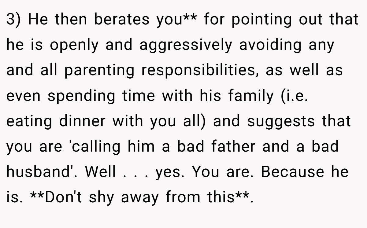 3) He then berates you** for pointing out that he is openly and aggressively avoiding any and all parenting responsibilities, as well as even spending time with his family (i.e. eating dinner with you all) and suggests that you are 'calling him a bad father and a bad husband'. Well . . . yes. You are. Because he is. **Don't shy away from this**.