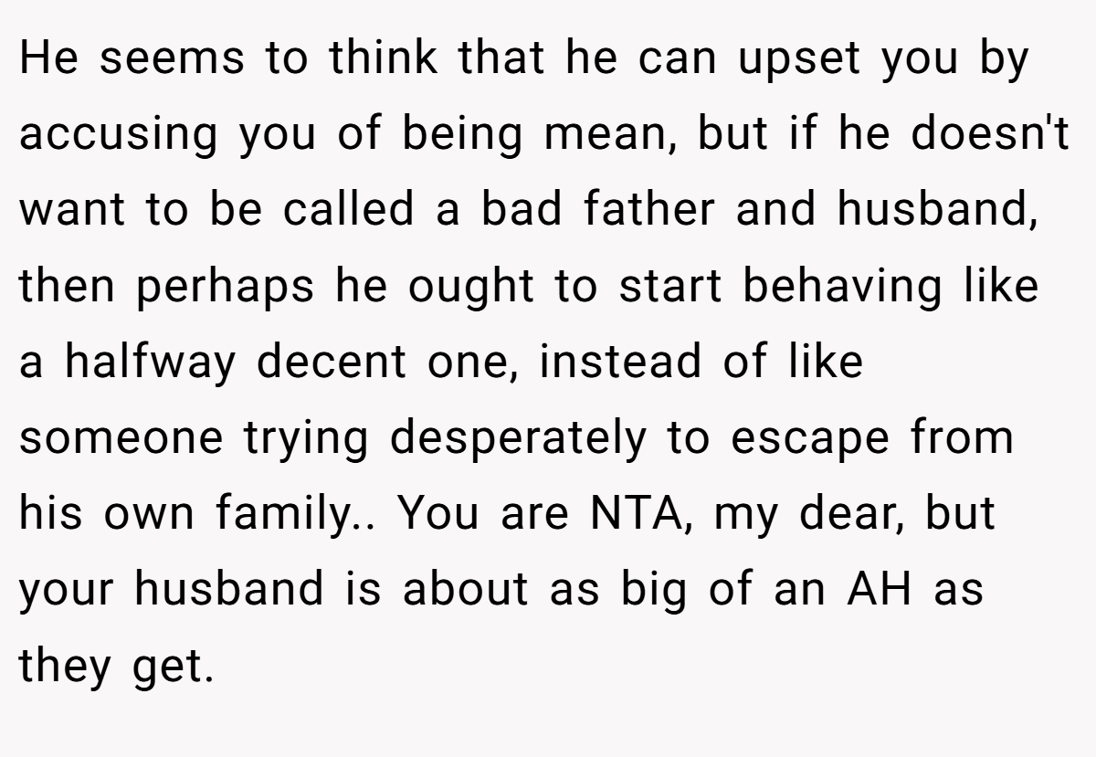 He seems to think that he can upset you by accusing you of being mean, but if he doesn't want to be called a bad father and husband, then perhaps he ought to start behaving like a halfway decent one, instead of like someone trying desperately to escape from his own family.. You are NTA, my dear, but your husband is about as big of an AH as they get.