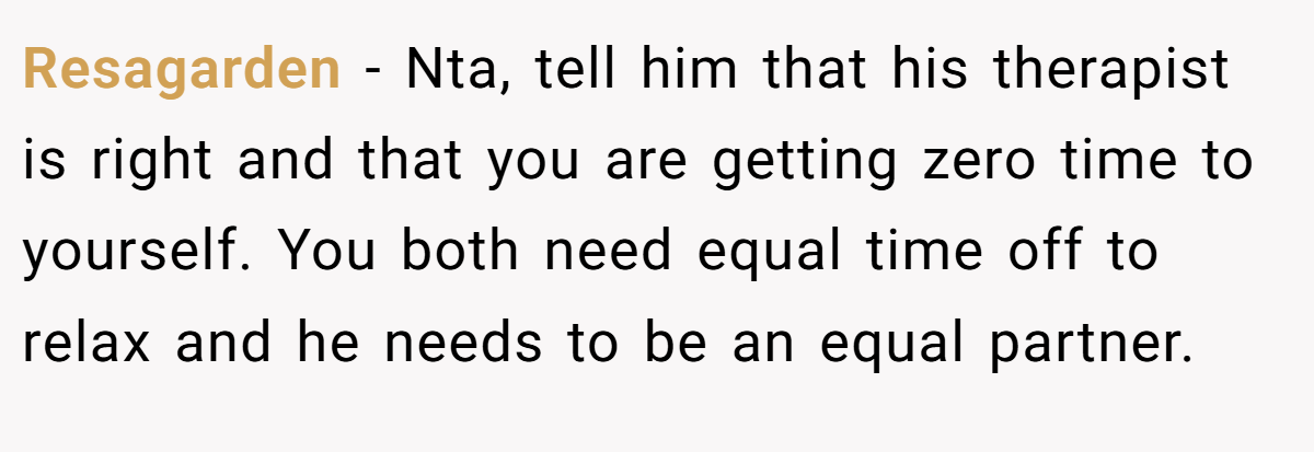 Resagarden − Nta, tell him that his therapist is right and that you are getting zero time to yourself. You both need equal time off to relax and he needs to be an equal partner.