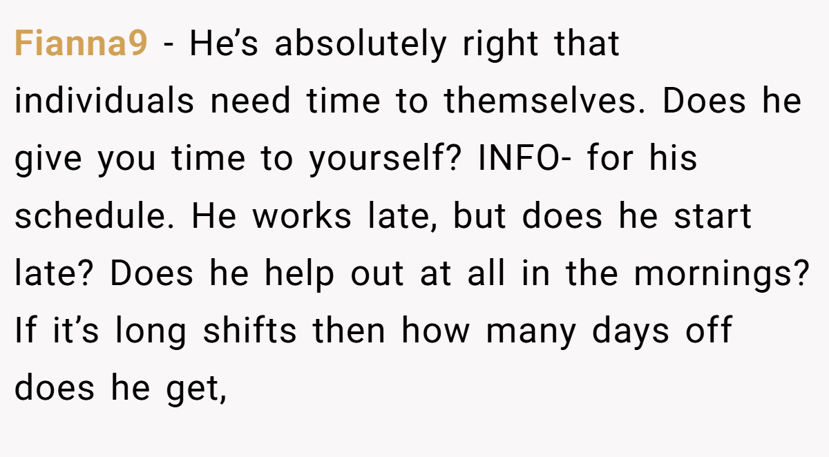Fianna9 − He’s absolutely right that individuals need time to themselves. Does he give you time to yourself? INFO- for his schedule. He works late, but does he start late? Does he help out at all in the mornings? If it’s long shifts then how many days off does he get,