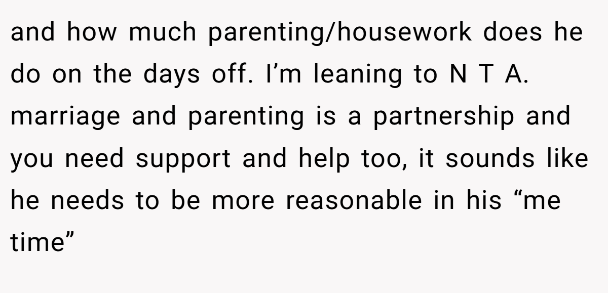 and how much parenting/housework does he do on the days off. I’m leaning to N T A. marriage and parenting is a partnership and you need support and help too, it sounds like he needs to be more reasonable in his “me time”