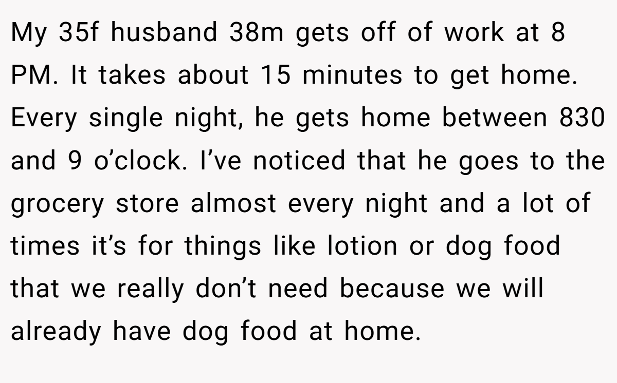 My 35f husband 38m gets off of work at 8 PM. It takes about 15 minutes to get home. Every single night, he gets home between 830 and 9 o’clock. I’ve noticed that he goes to the grocery store almost every night and a lot of times it’s for things like lotion or dog food that we really don’t need because we will already have dog food at home.