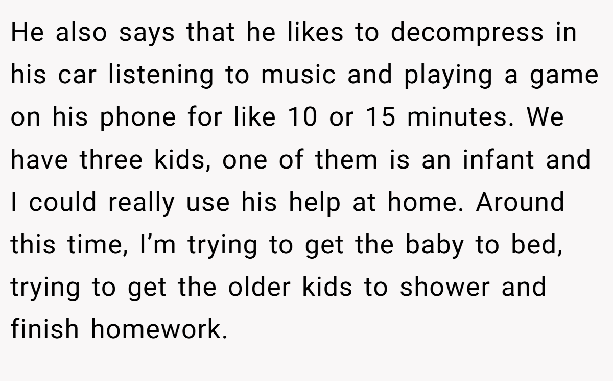 He also says that he likes to decompress in his car listening to music and playing a game on his phone for like 10 or 15 minutes. We have three kids, one of them is an infant and I could really use his help at home. Around this time, I’m trying to get the baby to bed, trying to get the older kids to shower and finish homework.