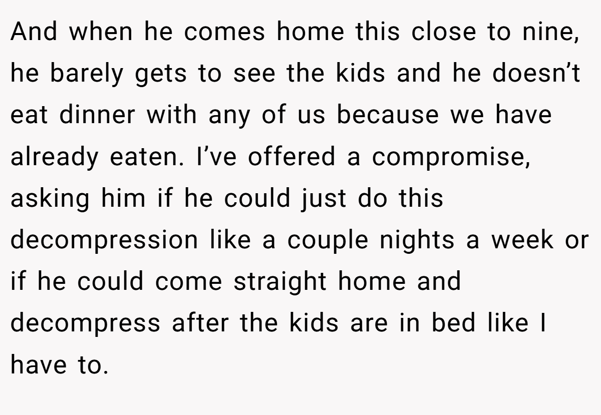 And when he comes home this close to nine, he barely gets to see the kids and he doesn’t eat dinner with any of us because we have already eaten. I’ve offered a compromise, asking him if he could just do this decompression like a couple nights a week or if he could come straight home and decompress after the kids are in bed like I have to.