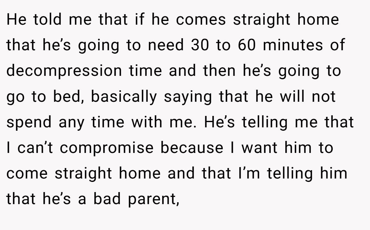 He told me that if he comes straight home that he’s going to need 30 to 60 minutes of decompression time and then he’s going to go to bed, basically saying that he will not spend any time with me. He’s telling me that I can’t compromise because I want him to come straight home and that I’m telling him that he’s a bad parent,