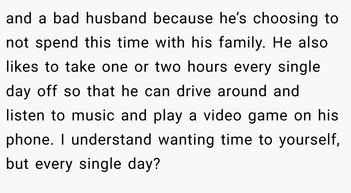 and a bad husband because he’s choosing to not spend this time with his family. He also likes to take one or two hours every single day off so that he can drive around and listen to music and play a video game on his phone. I understand wanting time to yourself, but every single day?