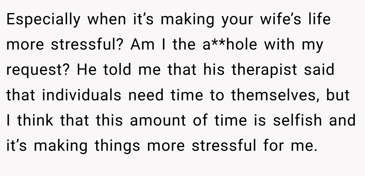 Especially when it’s making your wife’s life more stressful? Am I the a**hole with my request? He told me that his therapist said that individuals need time to themselves, but I think that this amount of time is selfish and it’s making things more stressful for me.